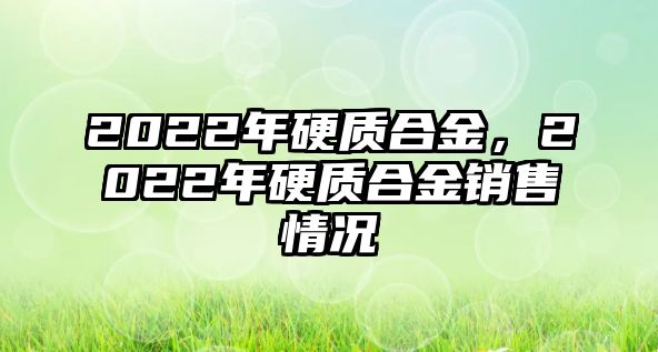 2022年硬質(zhì)合金，2022年硬質(zhì)合金銷售情況