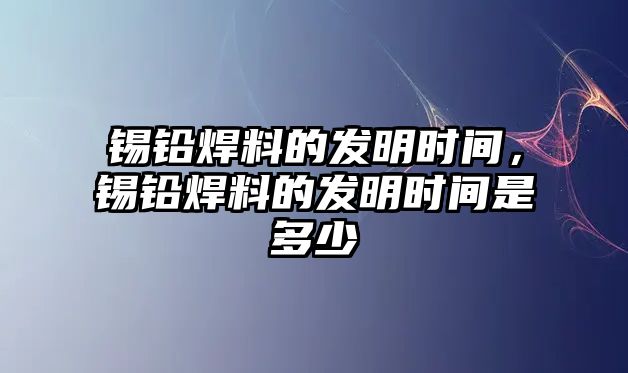 錫鉛焊料的發(fā)明時間，錫鉛焊料的發(fā)明時間是多少