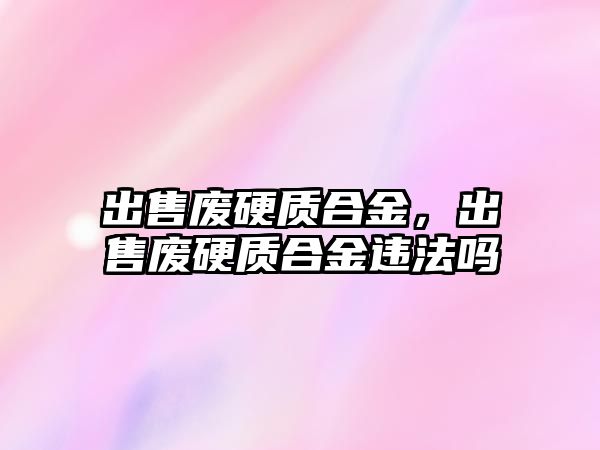 出售廢硬質(zhì)合金，出售廢硬質(zhì)合金違法嗎