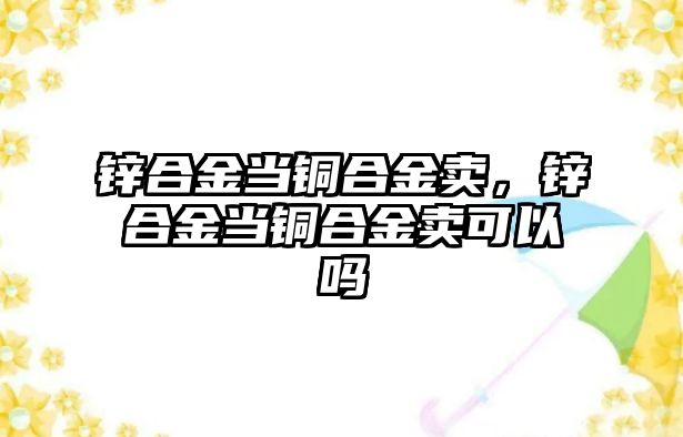 鋅合金當銅合金賣，鋅合金當銅合金賣可以嗎