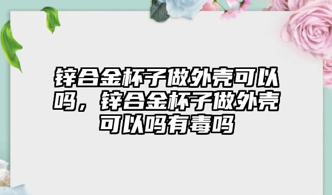 鋅合金杯子做外殼可以嗎，鋅合金杯子做外殼可以嗎有毒嗎