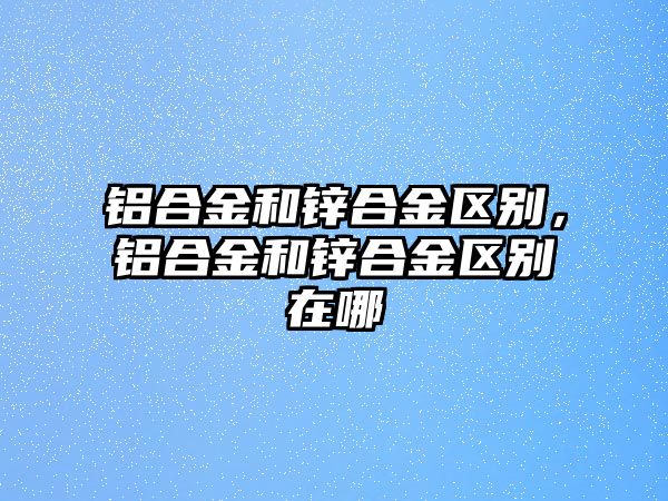 鋁合金和鋅合金區(qū)別，鋁合金和鋅合金區(qū)別在哪