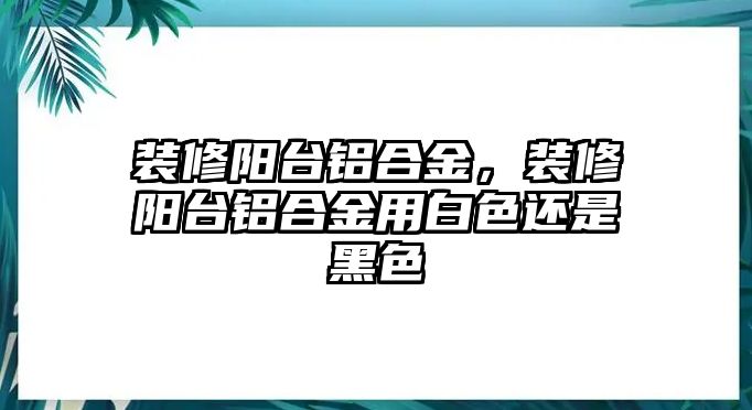 裝修陽臺鋁合金，裝修陽臺鋁合金用白色還是黑色