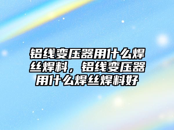 鋁線變壓器用什么焊絲焊料，鋁線變壓器用什么焊絲焊料好