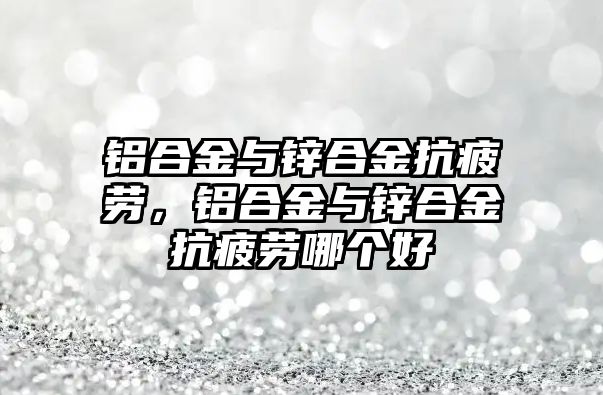 鋁合金與鋅合金抗疲勞，鋁合金與鋅合金抗疲勞哪個好