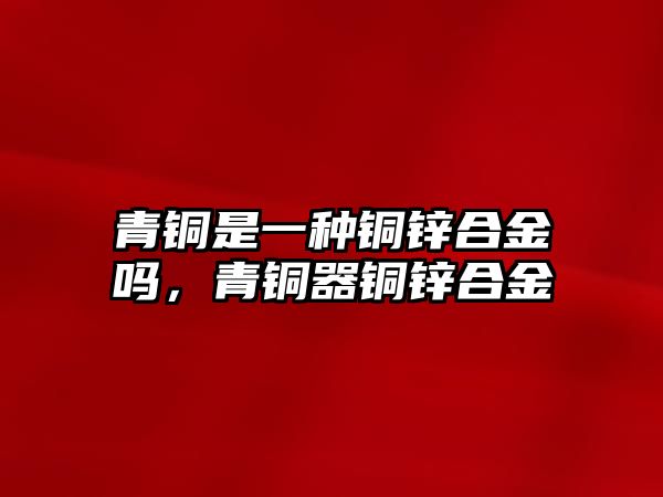 青銅是一種銅鋅合金嗎，青銅器銅鋅合金