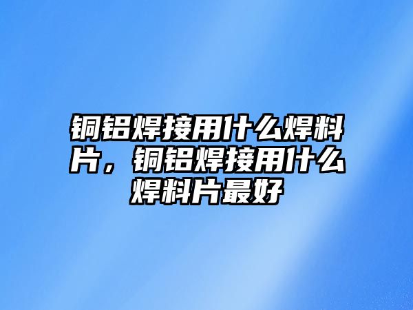 銅鋁焊接用什么焊料片，銅鋁焊接用什么焊料片最好