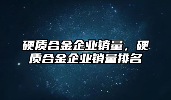 硬質(zhì)合金企業(yè)銷量，硬質(zhì)合金企業(yè)銷量排名