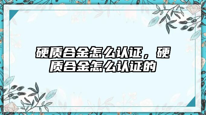 硬質(zhì)合金怎么認證，硬質(zhì)合金怎么認證的