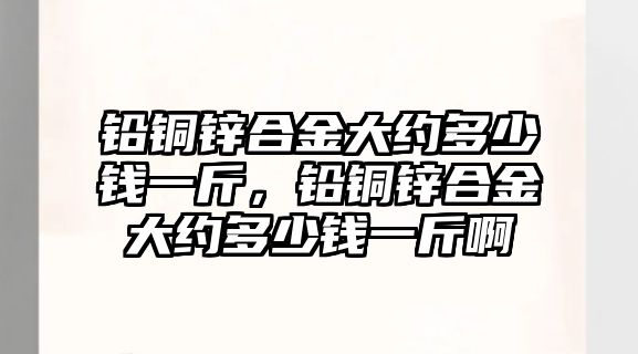 鉛銅鋅合金大約多少錢一斤，鉛銅鋅合金大約多少錢一斤啊