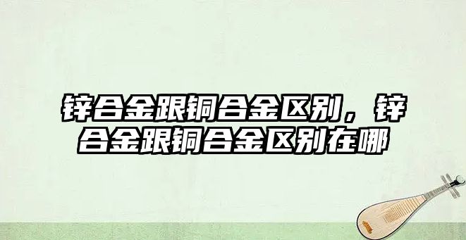 鋅合金跟銅合金區(qū)別，鋅合金跟銅合金區(qū)別在哪