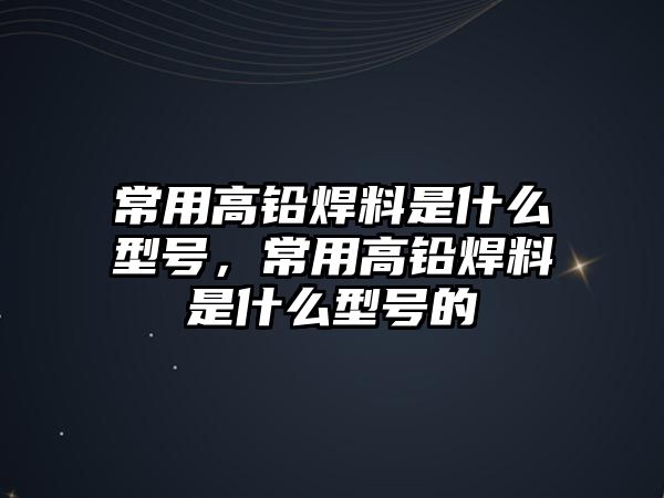 常用高鉛焊料是什么型號(hào)，常用高鉛焊料是什么型號(hào)的