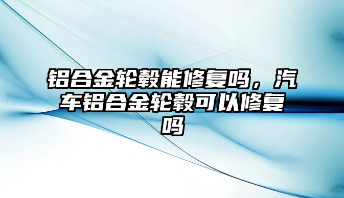 鋁合金輪轂?zāi)苄迯?fù)嗎，汽車鋁合金輪轂可以修復(fù)嗎