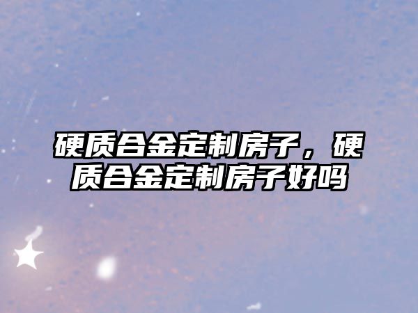 硬質(zhì)合金定制房子，硬質(zhì)合金定制房子好嗎