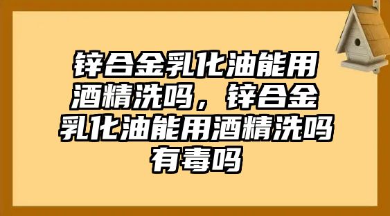 鋅合金乳化油能用酒精洗嗎，鋅合金乳化油能用酒精洗嗎有毒嗎