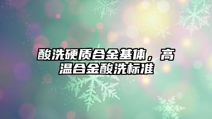 酸洗硬質合金基體，高溫合金酸洗標準