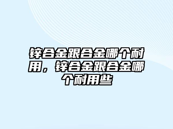 鋅合金跟合金哪個(gè)耐用，鋅合金跟合金哪個(gè)耐用些