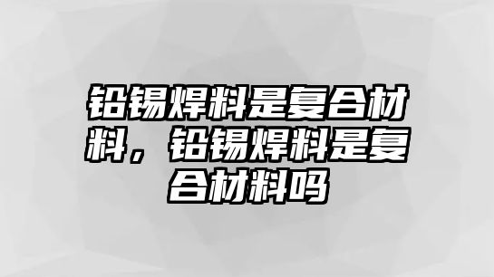 鉛錫焊料是復(fù)合材料，鉛錫焊料是復(fù)合材料嗎