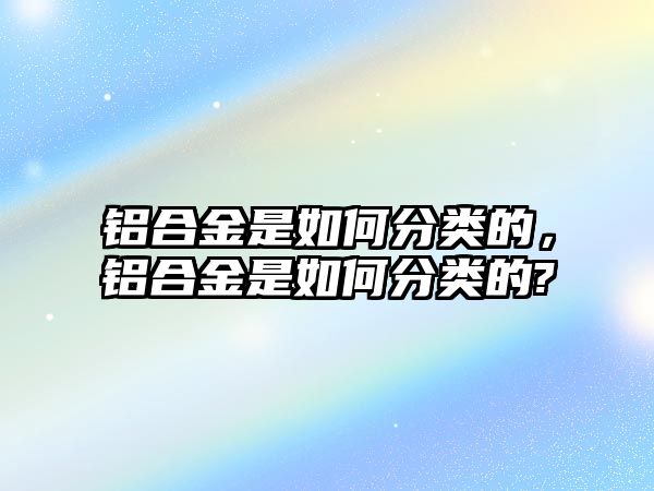 鋁合金是如何分類的，鋁合金是如何分類的?