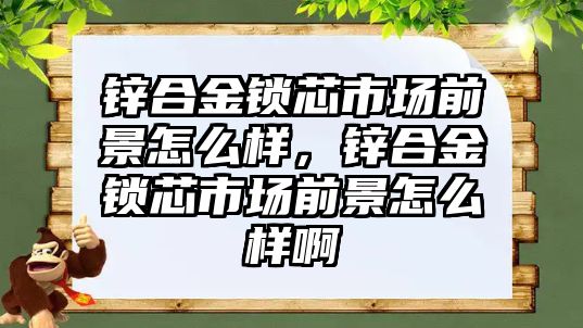 鋅合金鎖芯市場前景怎么樣，鋅合金鎖芯市場前景怎么樣啊