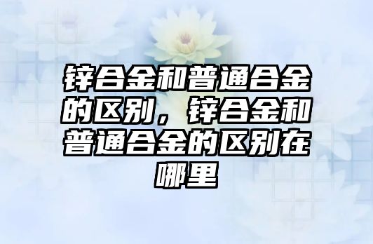 鋅合金和普通合金的區(qū)別，鋅合金和普通合金的區(qū)別在哪里