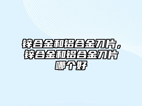 鋅合金和鋁合金刀片，鋅合金和鋁合金刀片哪個好