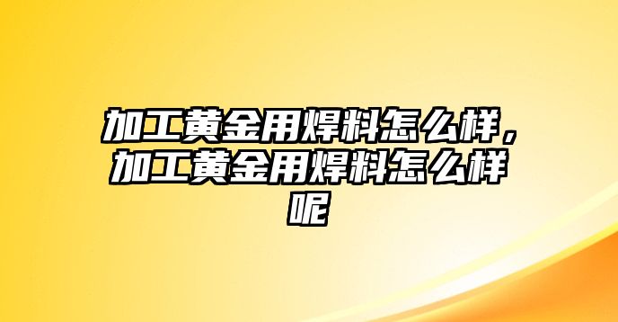 加工黃金用焊料怎么樣，加工黃金用焊料怎么樣呢