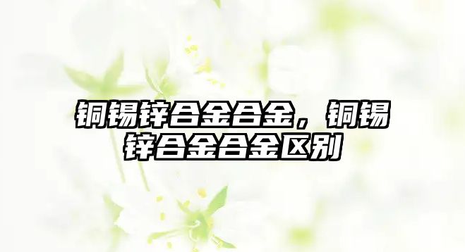 銅錫鋅合金合金，銅錫鋅合金合金區(qū)別