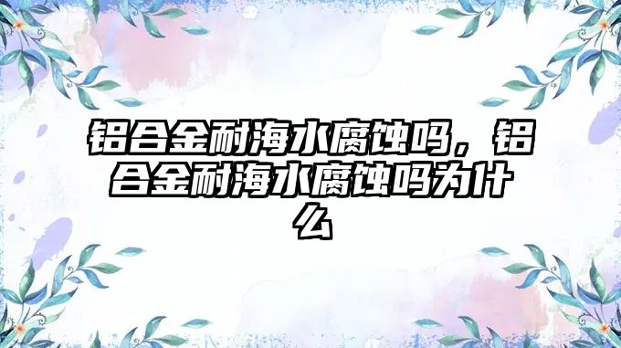 鋁合金耐海水腐蝕嗎，鋁合金耐海水腐蝕嗎為什么