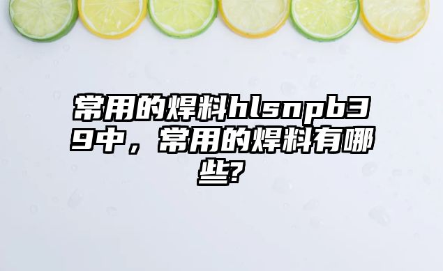 常用的焊料hlsnpb39中，常用的焊料有哪些?