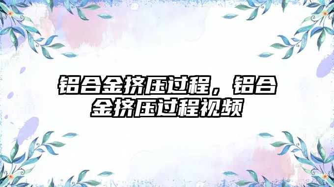 鋁合金擠壓過程，鋁合金擠壓過程視頻