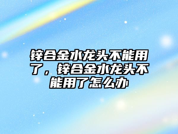 鋅合金水龍頭不能用了，鋅合金水龍頭不能用了怎么辦