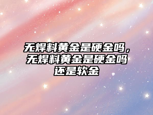 無焊料黃金是硬金嗎，無焊料黃金是硬金嗎還是軟金