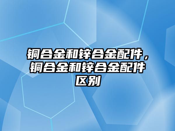 銅合金和鋅合金配件，銅合金和鋅合金配件區(qū)別