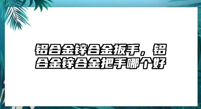 鋁合金鋅合金扳手，鋁合金鋅合金把手哪個好