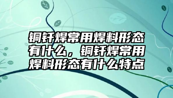 銅釬焊常用焊料形態(tài)有什么，銅釬焊常用焊料形態(tài)有什么特點