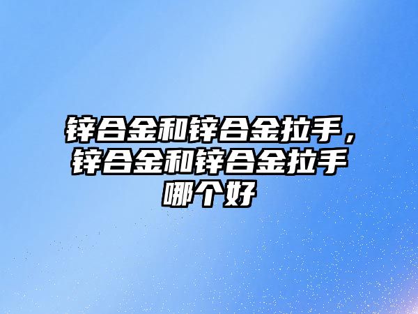 鋅合金和鋅合金拉手，鋅合金和鋅合金拉手哪個(gè)好