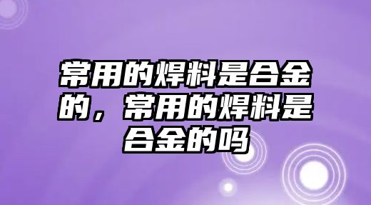 常用的焊料是合金的，常用的焊料是合金的嗎