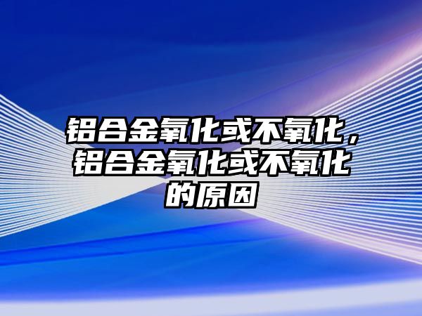 鋁合金氧化或不氧化，鋁合金氧化或不氧化的原因