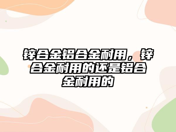 鋅合金鋁合金耐用，鋅合金耐用的還是鋁合金耐用的