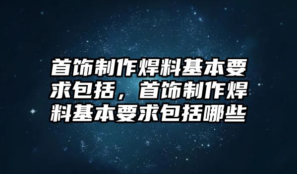 首飾制作焊料基本要求包括，首飾制作焊料基本要求包括哪些