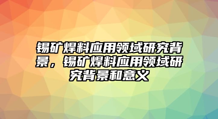 錫礦焊料應(yīng)用領(lǐng)域研究背景，錫礦焊料應(yīng)用領(lǐng)域研究背景和意義