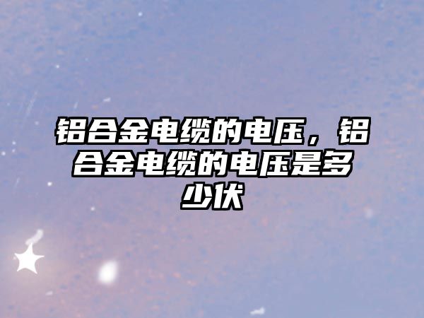 鋁合金電纜的電壓，鋁合金電纜的電壓是多少伏