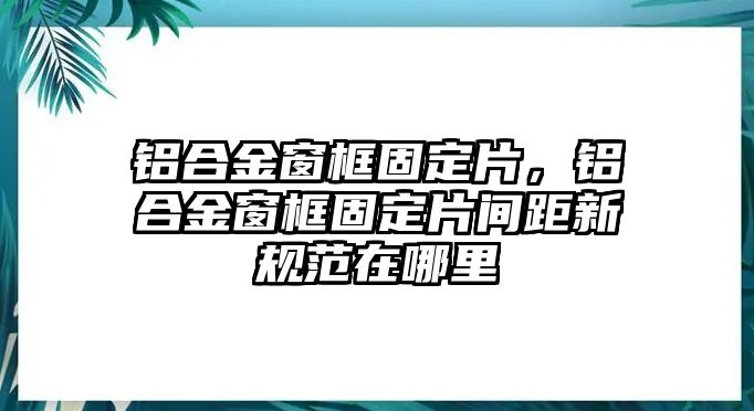 鋁合金窗框固定片，鋁合金窗框固定片間距新規(guī)范在哪里