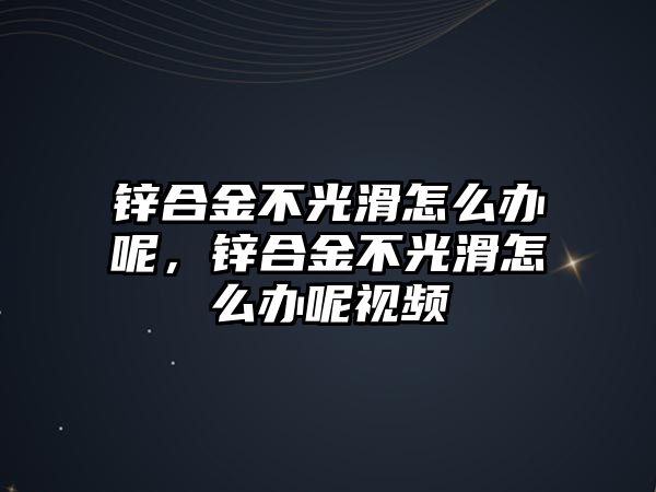 鋅合金不光滑怎么辦呢，鋅合金不光滑怎么辦呢視頻