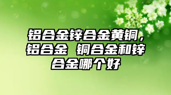 鋁合金鋅合金黃銅，鋁合金 銅合金和鋅合金哪個好