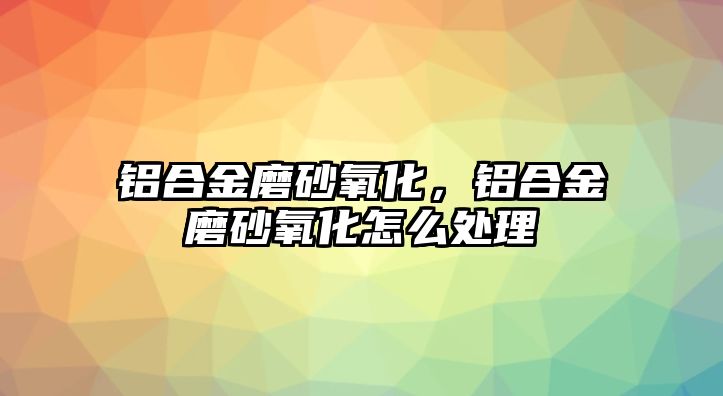 鋁合金磨砂氧化，鋁合金磨砂氧化怎么處理