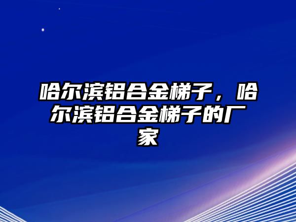 哈爾濱鋁合金梯子，哈爾濱鋁合金梯子的廠家