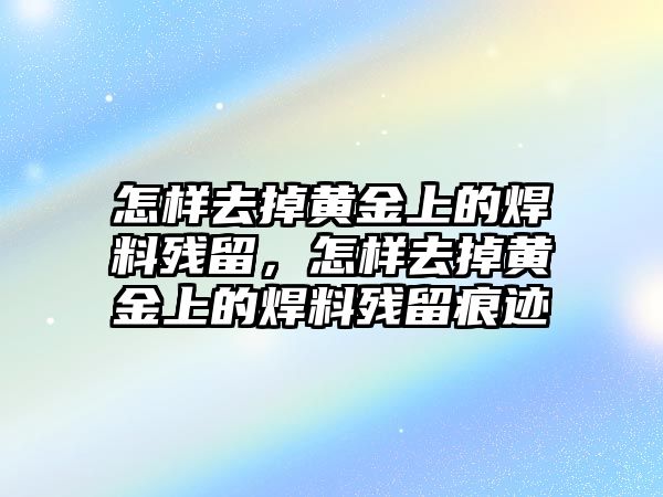 怎樣去掉黃金上的焊料殘留，怎樣去掉黃金上的焊料殘留痕跡