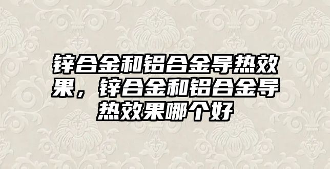 鋅合金和鋁合金導熱效果，鋅合金和鋁合金導熱效果哪個好